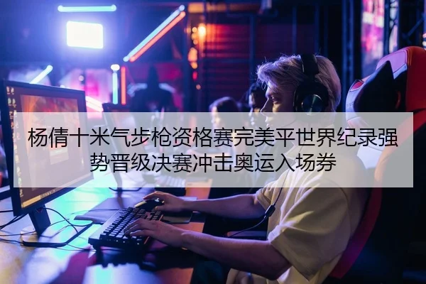 杨倩十米气步枪资格赛完美平世界纪录强势晋级决赛冲击奥运入场券